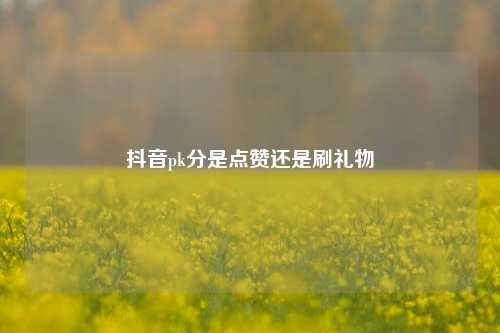 抖音pk分是点赞还是刷礼物